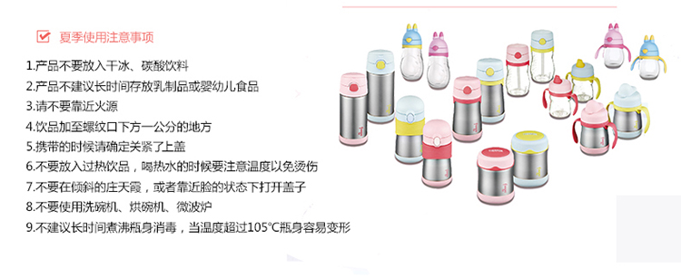 夏季使用注意事项员1产品不要放入干冰、碳酸饮料2产品不建议长时间存放乳制品或婴幼儿食品3请不要靠近火源4饮品加至螺纹口下方一公分的地方携带的时候请确定关紧了上盖6不要放入过热饮品,喝热水的时候要注意温度以免烫伤7不要在倾斜的庄天霞,或者靠近脸的状态下打开盖子8不要使用洗碗机、烘碗机微波炉9不建议长时间煮沸瓶身消毒,当温度超过105°℃瓶身容易变形-推好价 | 品质生活 精选好价