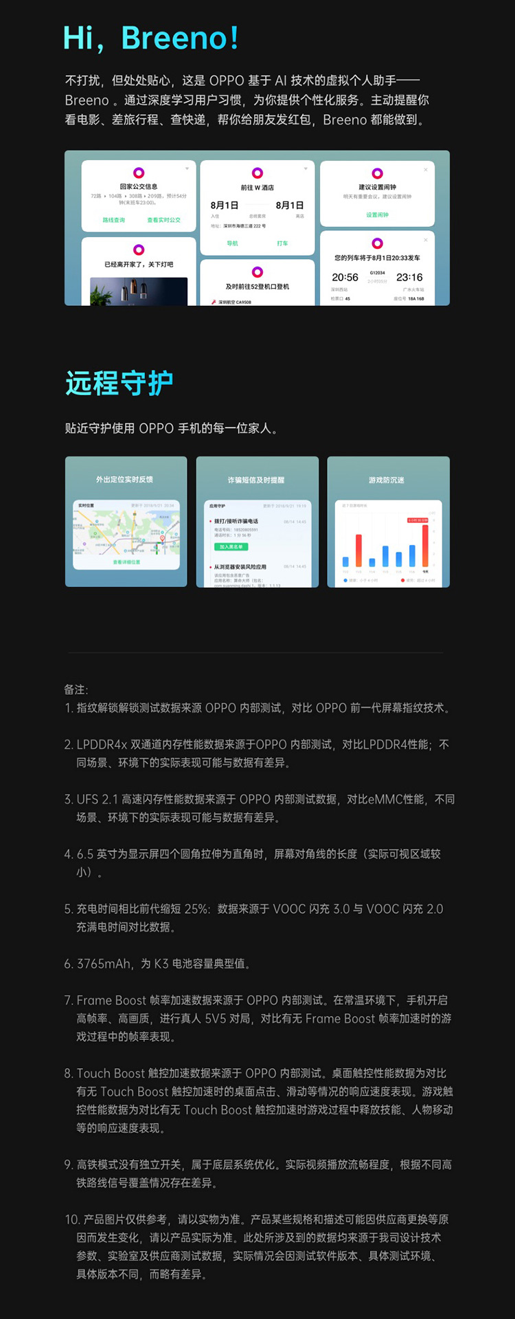 Hi. Breen!不打扰,但处处贴心,这是OPPO基于A技术的虚拟个人助手Breen。通过深度学习用户习惯,为你提供个性化服务。主动提醒你看电影、差旅行程、查快递,帮你给朋友发红包, Breen都能做到。回家公交信息前往W酒店建议设置闲钟209路,预计54分明天有重要会议,建议设置闹钟8月1查看实时公交您的列车将于8月1日2033发车已经离开家了,关下灯吧23:16远程守护贴近守护使用OPPO手机的每一位家人。诈骗短信及时提醒游戏防沉迷拔打/听诈骗电话从到器安装风险应用大(备注1.指纹解锁解锁测试数据来源OPPO内部测试,对比OPPO前一代屏幕指纹技术2. LPDDR4X双通道内存性能数据来源于OPPO内部测试,对比 LPDDR4性能;不同场景、环境下的实际表现可能与数据有差异3.UFS2.1高速闪存性能数据来源于OPPO内部测试数据,对比eMMC性能,不同场景、环境下的实际表现可能与数据有差异4.6.5英寸为显示屏四个圆角拉伸为直角时,屏幕对角线的长度(实际可视区域较5.充电时间相比前代缩短25%:数据来源于∨OOC闪充30与VOOC闪充2.0充满电时间对比数据6.3765mAh,为K3电池容量典型值7. Frame Boost帧率加速数据来源于OPPO内部测试。在常温环境下,手机开启高帧率、高画质,进行真人5V5对局,对比有无 Frame Boost帧率加速时的游戏过程中的帧率表现8. Touch Boost触控加速数据来源于opPO内部测试。桌面触控性能数据为对比有无 Touch Boost触控加速时的桌面点击、滑动等情况的响应速度表现。游戏触控性能数据为对比有无 Touch Boost触控加速时游戏过程中释放技能、人物移动等的响应速度表现9.高铁模式没有独立开关,属于底层系统优化。实际视频播放流畅程度,根据不同高铁路线信号覆盖情况存在差异10.产品图片仅供参考,请以实物为准。产品某些规格和描述可能因供应商更换等原因而发生变化,请以产品实际为准。此处所涉及到的数据均来源于我司设计技术参数、实验室及供应商测试数据,实际情况会因测试软件版本、具体测试环境具体版本不同,而略有差异-推好价 | 品质生活 精选好价