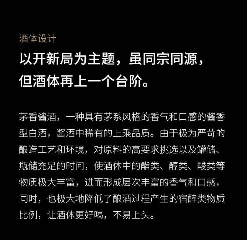 酒体设计，以开新局为主题，虽同宗同源，但酒体再上一个台阶。茅香酱酒，一种具有茅系风格的香气和口感的酱香型白酒，酱酒中稀有的上乘品质。由于极为严苛的酿造工艺和环境，对原料的高要求挑选以及罐储、瓶储充足的时间，使酒体中的酯类、醇类、酸类等物质极大丰富，进而形成层次丰富的香气和口感，同时，也极大地降低了酿酒过程产生的宿醉类物质比例，让酒体更好喝，不易上头。