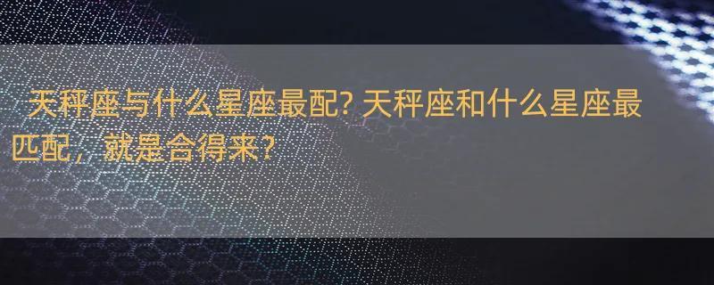 天秤座与什么星座最配? 天秤座和什么星座最匹配，就是合得来？