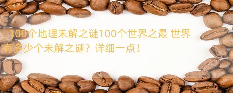 100个地理未解之谜100个世界之最 世界有多少个未解之谜？详细一点！