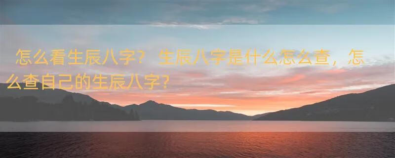 怎么看生辰八字？ 生辰八字是什么怎么查，怎么查自己的生辰八字？