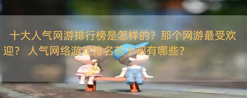 十大人气网游排行榜是怎样的？那个网游最受欢迎？ 人气网络游戏排名前十都有哪些？