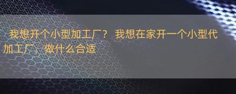 我想开个小型加工厂？ 我想在家开一个小型代加工厂，做什么合适