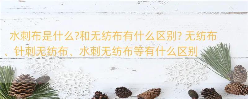 水刺布是什么?和无纺布有什么区别? 无纺布、针刺无纺布、水刺无纺布等有什么区别