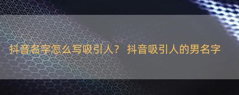 抖音名字怎么写吸引人？ 抖音吸引人的男名字