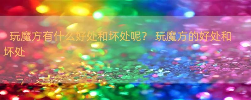 玩魔方有什么好处和坏处呢？ 玩魔方的好处和坏处